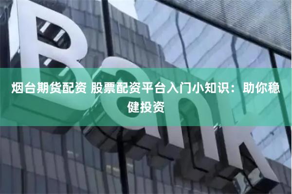 烟台期货配资 股票配资平台入门小知识：助你稳健投资