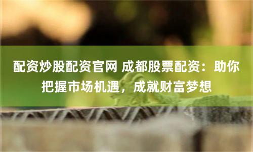 配资炒股配资官网 成都股票配资：助你把握市场机遇，成就财富梦想