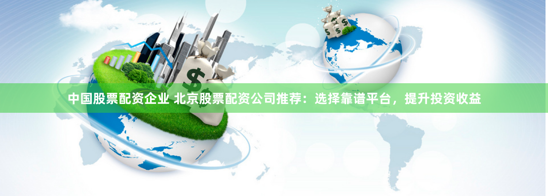 中国股票配资企业 北京股票配资公司推荐：选择靠谱平台，提升投资收益