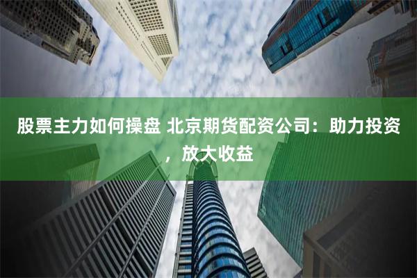股票主力如何操盘 北京期货配资公司：助力投资，放大收益