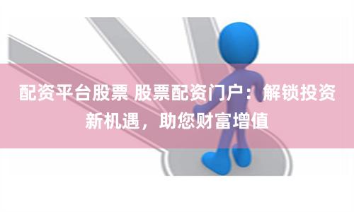 配资平台股票 股票配资门户：解锁投资新机遇，助您财富增值