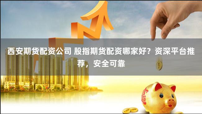 西安期货配资公司 股指期货配资哪家好？资深平台推荐，安全可靠