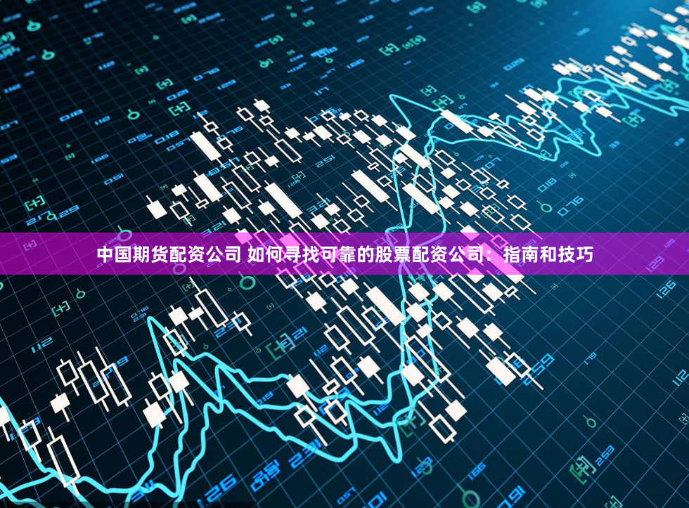 中国期货配资公司 如何寻找可靠的股票配资公司：指南和技巧