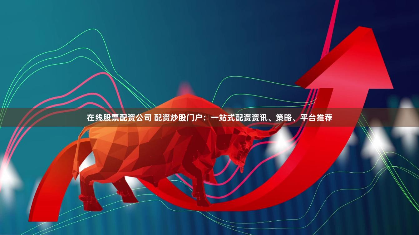 在线股票配资公司 配资炒股门户：一站式配资资讯、策略、平台推荐
