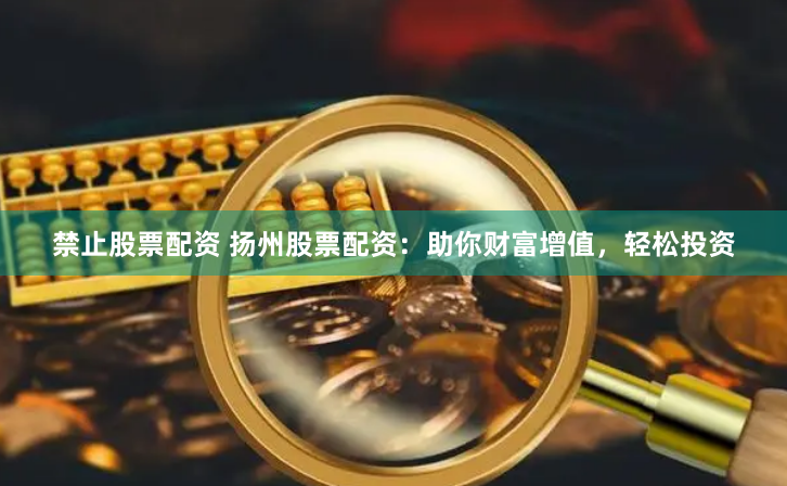 禁止股票配资 扬州股票配资：助你财富增值，轻松投资