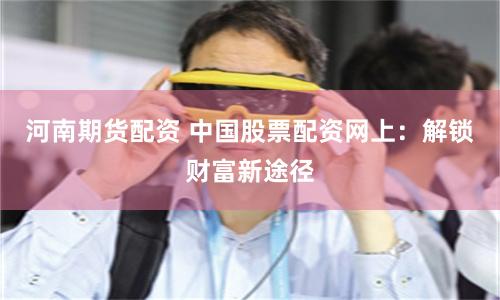 河南期货配资 中国股票配资网上：解锁财富新途径
