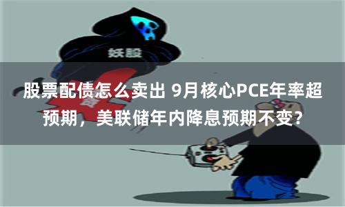 股票配债怎么卖出 9月核心PCE年率超预期，美联储年内降息预期不变？