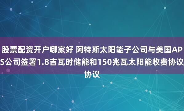 股票配资开户哪家好 阿特斯太阳能子公司与美国APS公司签署1.8吉瓦时储能和150兆瓦太阳能收费协议