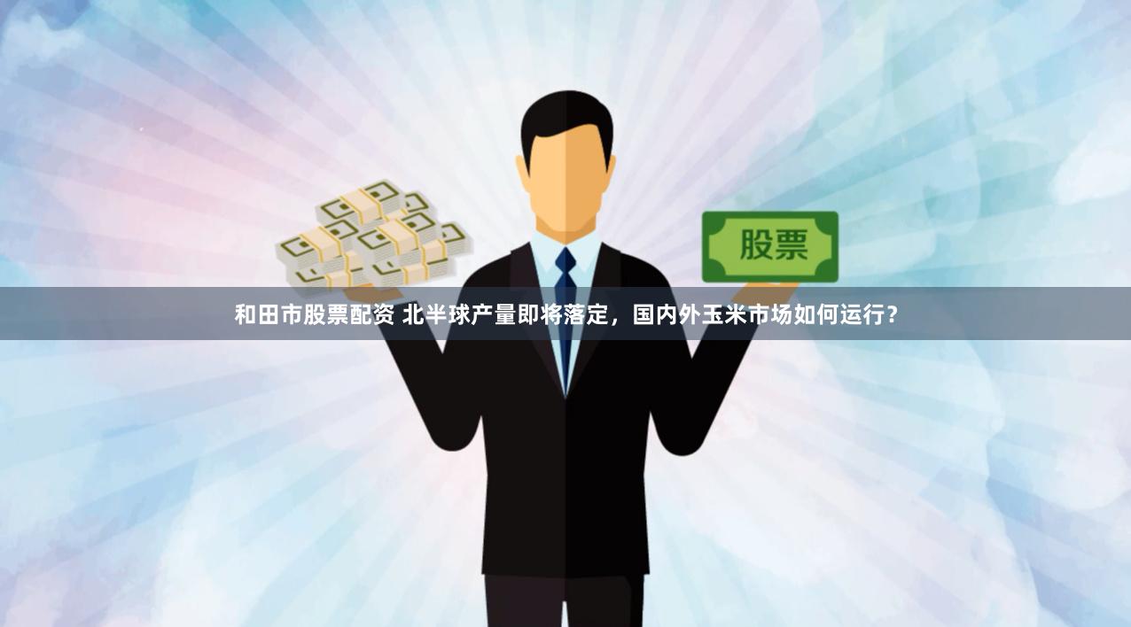 和田市股票配资 北半球产量即将落定，国内外玉米市场如何运行？