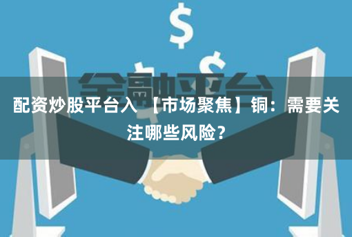 配资炒股平台入 【市场聚焦】铜：需要关注哪些风险？