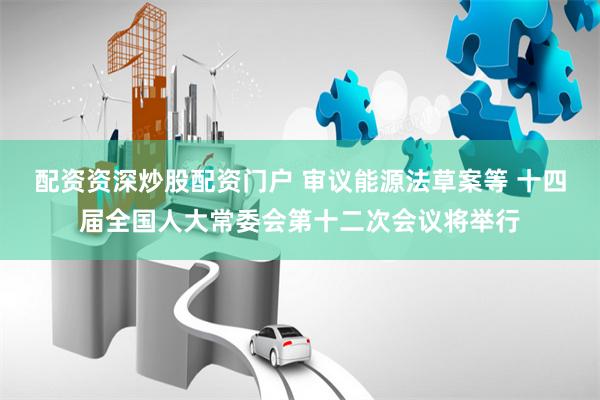 配资资深炒股配资门户 审议能源法草案等 十四届全国人大常委会第十二次会议将举行