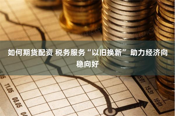 如何期货配资 税务服务“以旧换新” 助力经济向稳向好