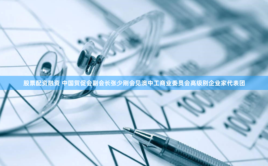 股票配资融资 中国贸促会副会长张少刚会见澳中工商业委员会高级别企业家代表团