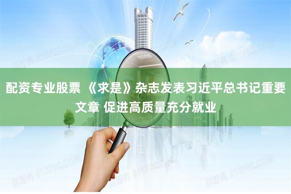 配资专业股票 《求是》杂志发表习近平总书记重要文章 促进高质量充分就业