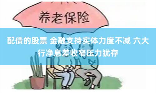 配债的股票 金融支持实体力度不减 六大行净息差收窄压力犹存