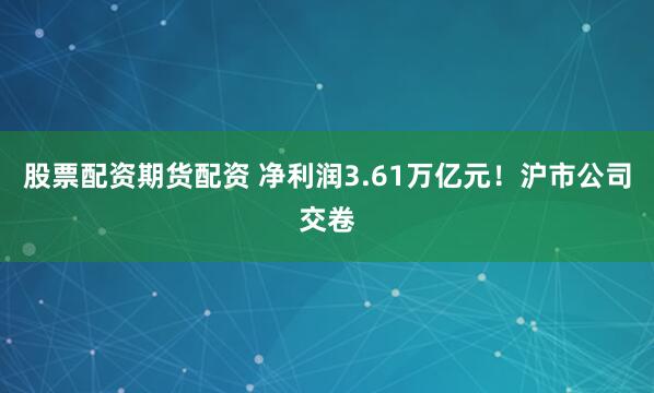 股票配资期货配资 净利润3.61万亿元！沪市公司交卷