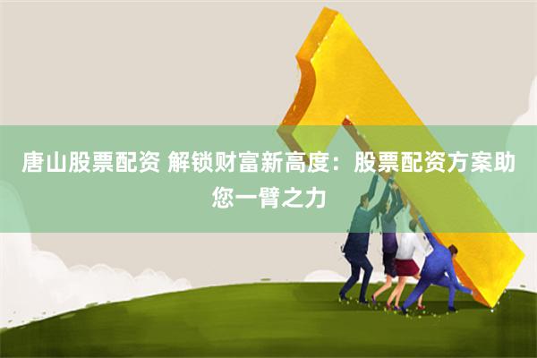 唐山股票配资 解锁财富新高度：股票配资方案助您一臂之力