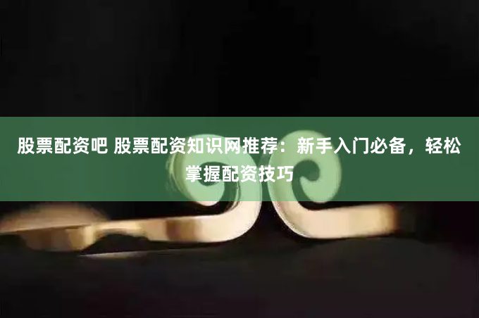 股票配资吧 股票配资知识网推荐：新手入门必备，轻松掌握配资技巧