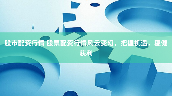 股市配资行情 股票配资行情风云变幻，把握机遇，稳健获利