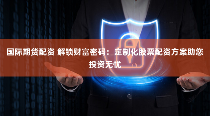 国际期货配资 解锁财富密码：定制化股票配资方案助您投资无忧