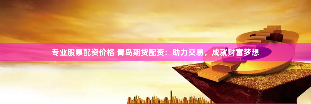 专业股票配资价格 青岛期货配资：助力交易，成就财富梦想