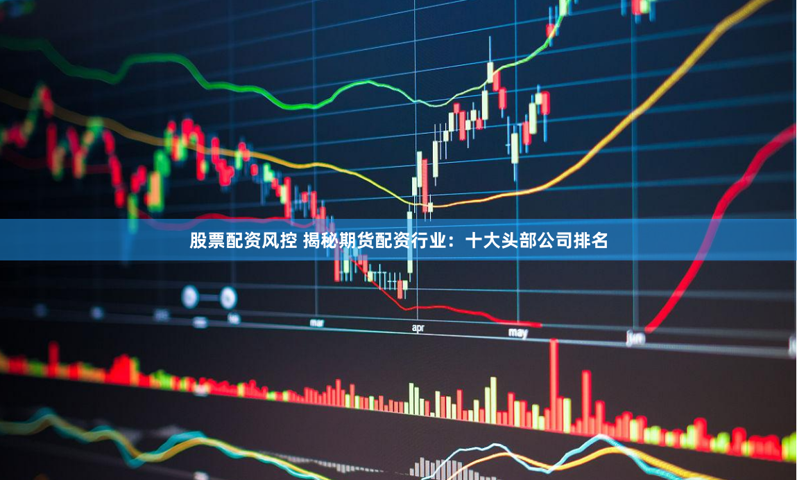 股票配资风控 揭秘期货配资行业：十大头部公司排名