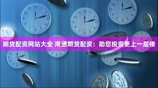 期货配资网站大全 南通期货配资：助您投资更上一层楼