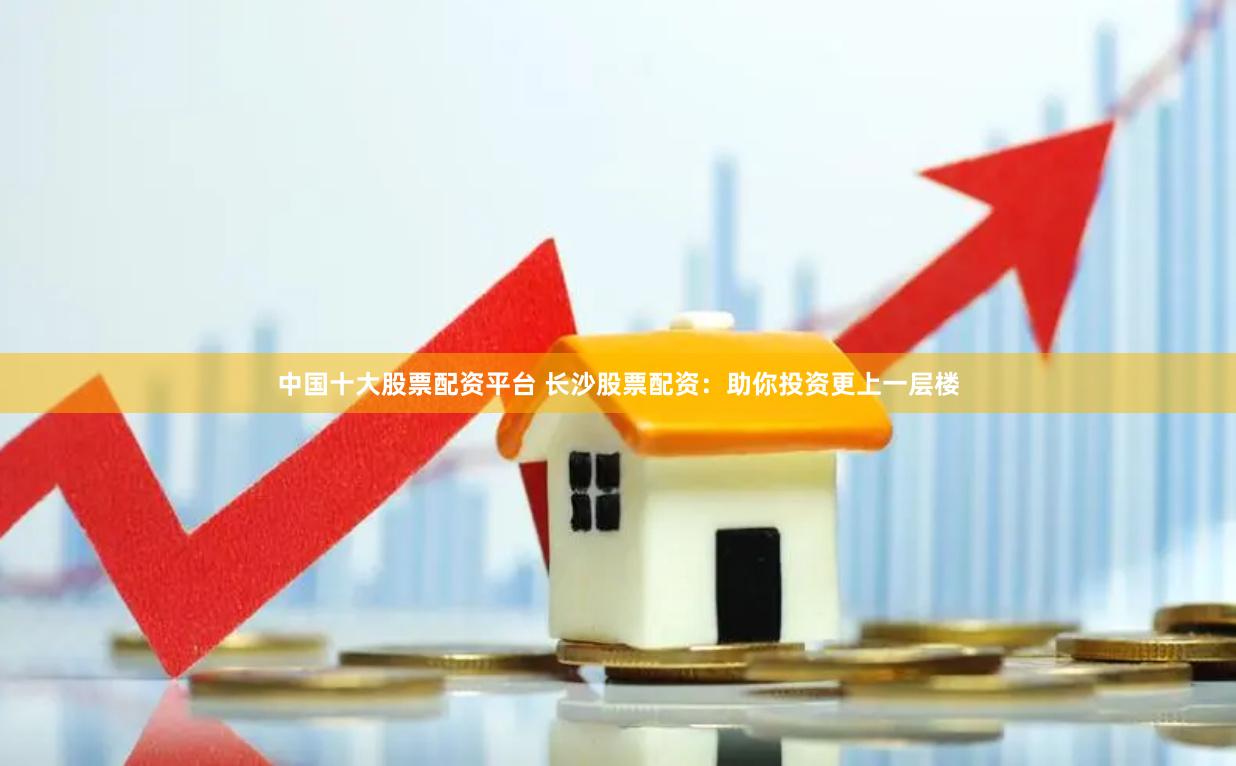 中国十大股票配资平台 长沙股票配资:助你投资更上一层楼