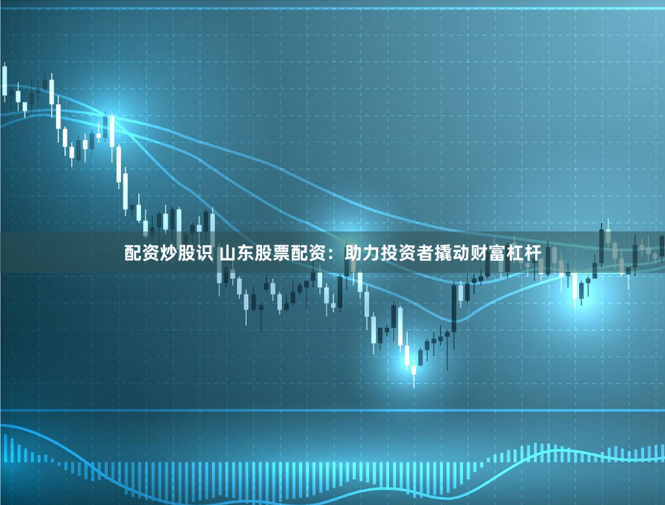 配资炒股识 山东股票配资：助力投资者撬动财富杠杆