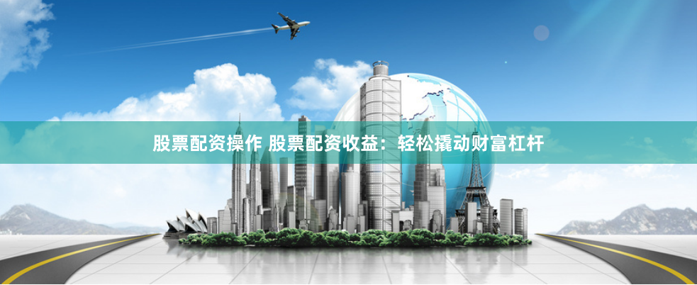股票配资操作 股票配资收益：轻松撬动财富杠杆