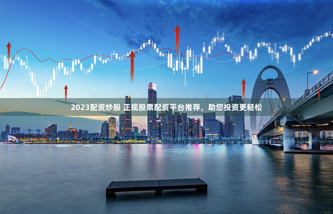 2023配资炒股 正规股票配资平台推荐，助您投资更轻松