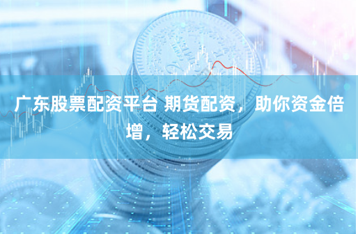 广东股票配资平台 期货配资，助你资金倍增，轻松交易