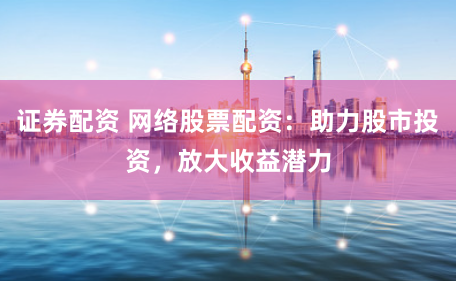 证券配资 网络股票配资：助力股市投资，放大收益潜力