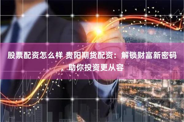 股票配资怎么样 贵阳期货配资：解锁财富新密码，助你投资更从容