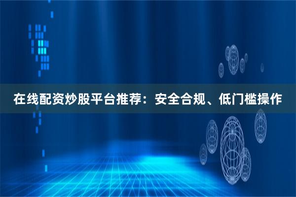 在线配资炒股平台推荐:安全合规、低门槛操作